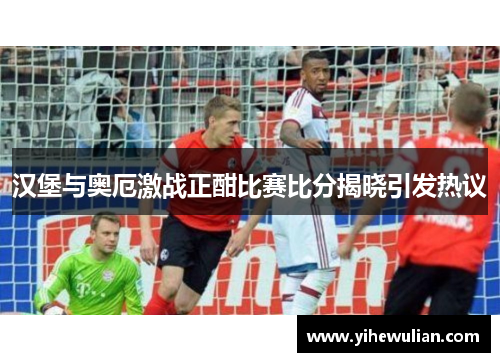 汉堡与奥厄激战正酣比赛比分揭晓引发热议
