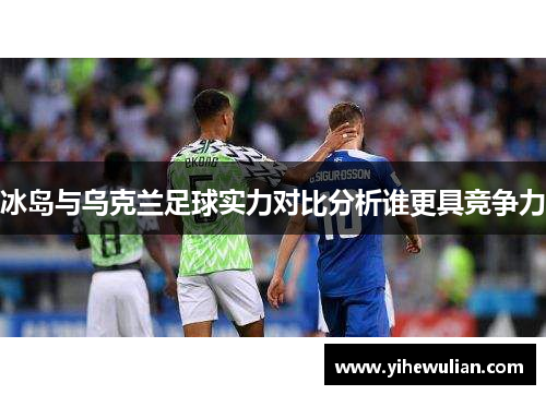 冰岛与乌克兰足球实力对比分析谁更具竞争力